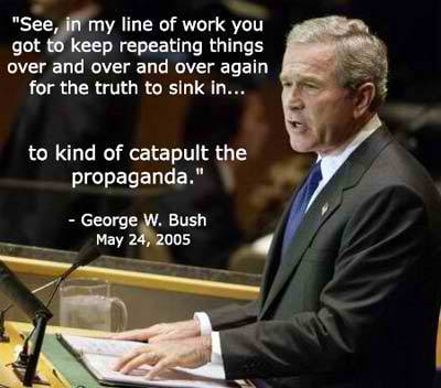 'See, in my line of work you got to keep repeating things over and over and over again for the truth to sink in...to kind of catapult the propaganda.' - George W. Bush
